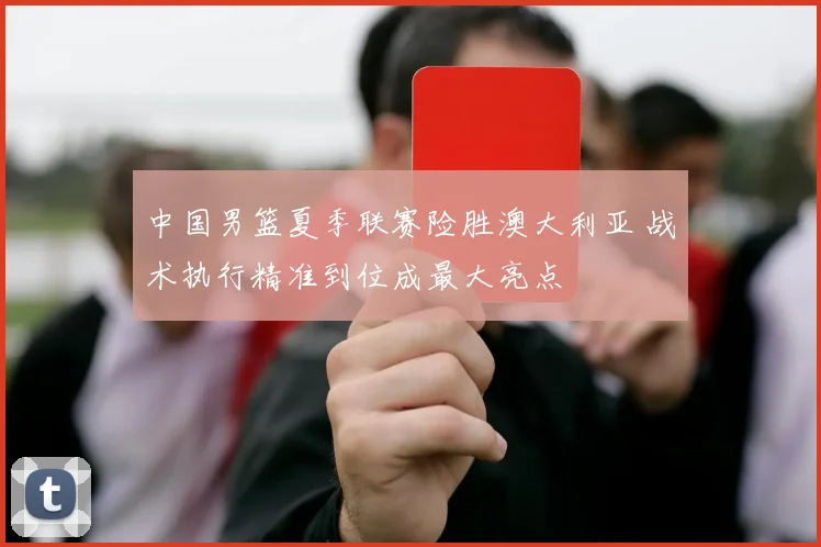 中国男篮夏季联赛险胜澳大利亚 战术执行精准到位成最大亮点