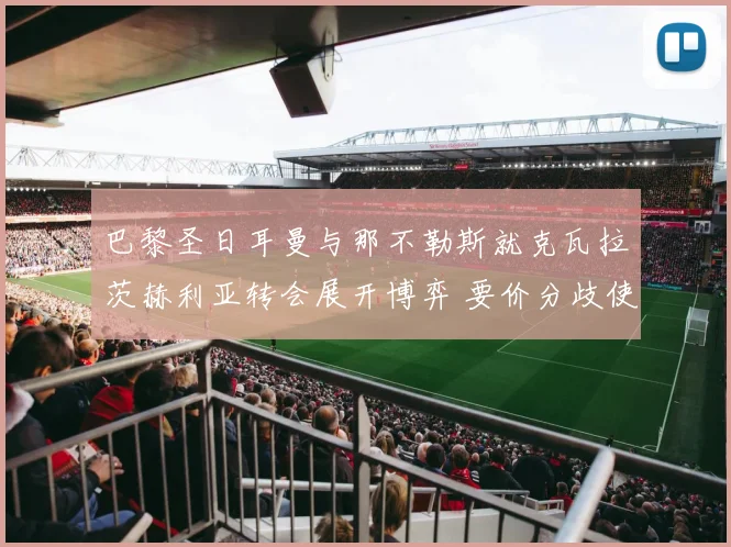 巴黎圣日耳曼与那不勒斯就克瓦拉茨赫利亚转会展开博弈 要价分歧使谈判陷入漫长拉锯战