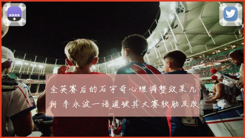 全英赛后的石宇奇心理调整效果几何 李永波一语道破其大赛软肋及改进方向