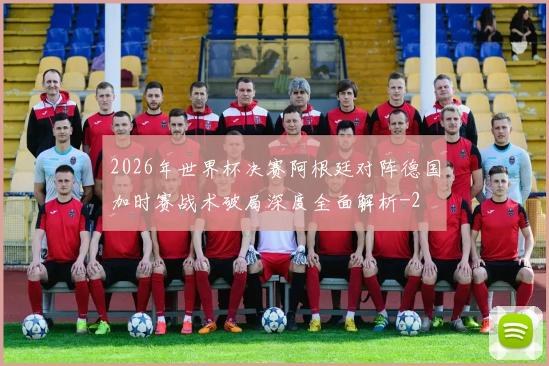 2026年世界杯决赛阿根廷对阵德国加时赛战术破局深度全面解析