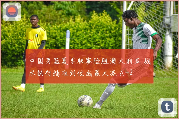 中国男篮夏季联赛险胜澳大利亚 战术执行精准到位成最大亮点