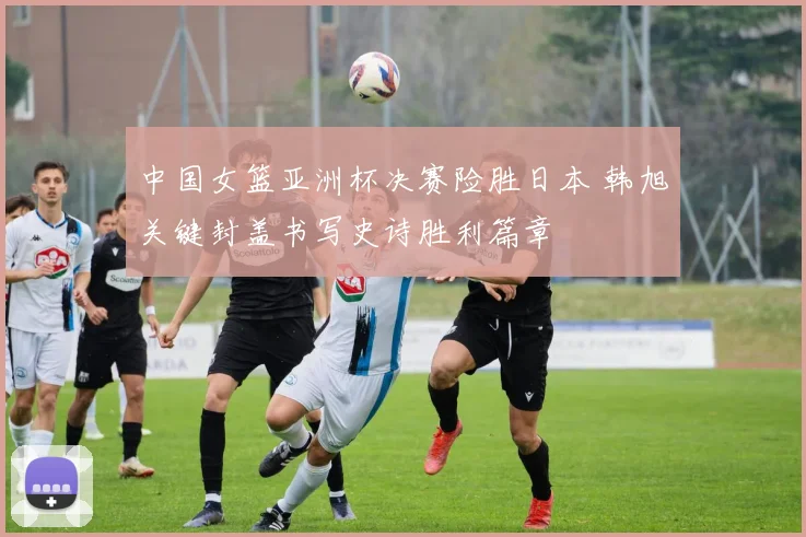 中国女篮亚洲杯决赛险胜日本 韩旭关键封盖书写史诗胜利篇章