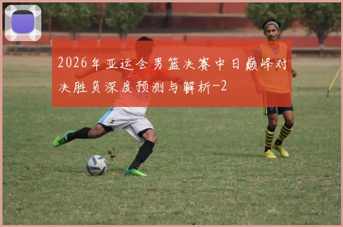 2026年亚运会男篮决赛中日巅峰对决胜负深度预测与解析