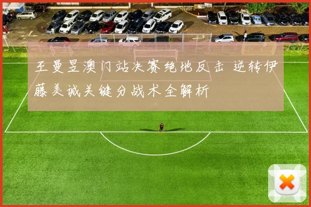王曼昱澳门站决赛绝地反击 逆转伊藤美诚关键分战术全解析