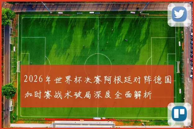 2026年世界杯决赛阿根廷对阵德国加时赛战术破局深度全面解析
