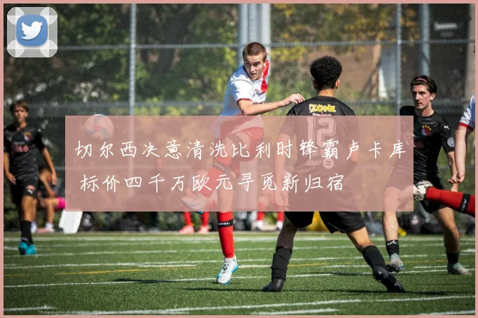切尔西决意清洗比利时锋霸卢卡库 标价四千万欧元寻觅新归宿