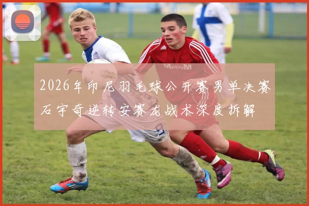 2026年印尼羽毛球公开赛男单决赛石宇奇逆转安赛龙战术深度拆解