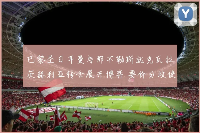巴黎圣日耳曼与那不勒斯就克瓦拉茨赫利亚转会展开博弈 要价分歧使谈判陷入漫长拉锯战