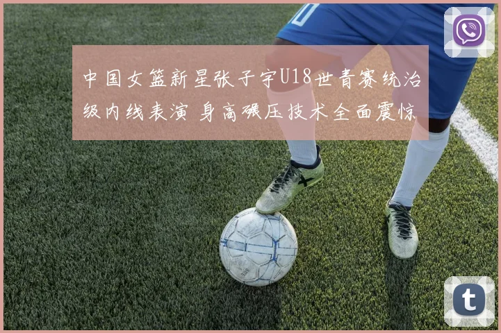 中国女篮新星张子宇U18世青赛统治级内线表演 身高碾压技术全面震惊世界
