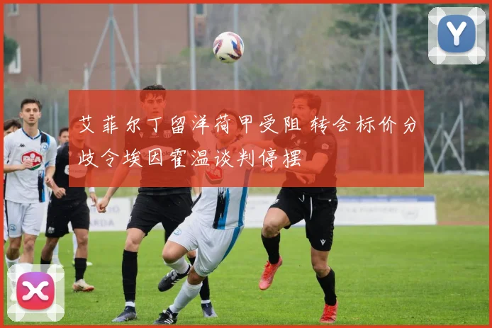 艾菲尔丁留洋荷甲受阻 转会标价分歧令埃因霍温谈判停摆