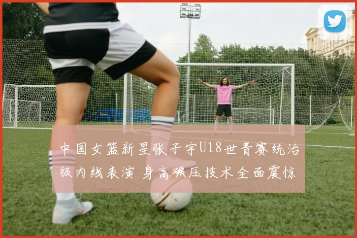 中国女篮新星张子宇U18世青赛统治级内线表演 身高碾压技术全面震惊世界