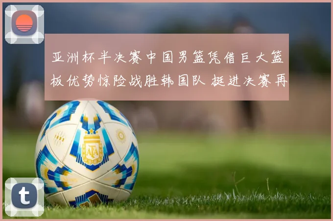 亚洲杯半决赛中国男篮凭借巨大篮板优势惊险战胜韩国队 挺进决赛再创佳绩