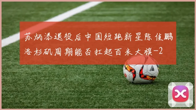 苏炳添退役后中国短跑新星陈佳鹏洛杉矶周期能否扛起百米大旗