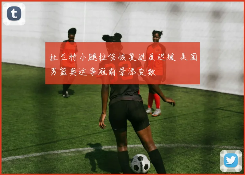 杜兰特小腿拉伤恢复进度迟缓 美国男篮奥运争冠前景添变数
