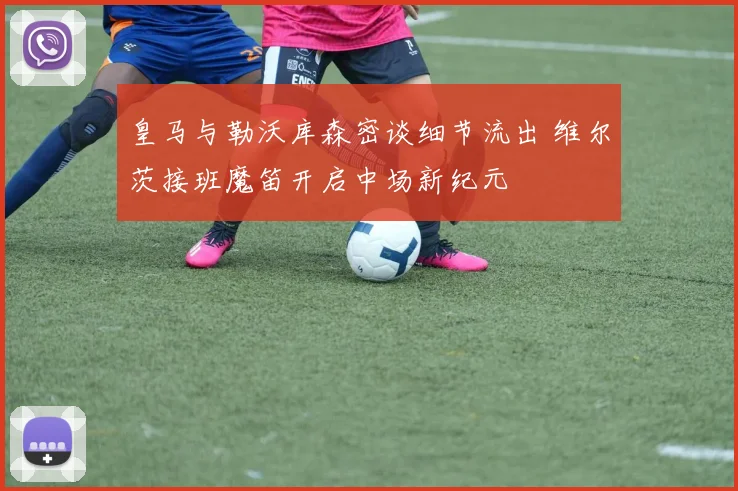 皇马与勒沃库森密谈细节流出 维尔茨接班魔笛开启中场新纪元
