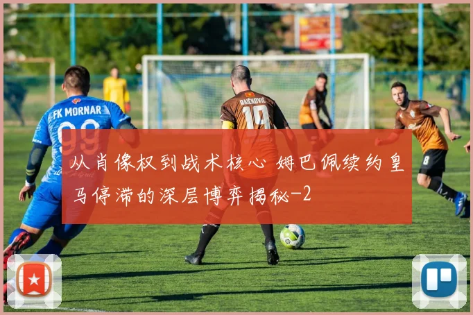 从肖像权到战术核心 姆巴佩续约皇马停滞的深层博弈揭秘