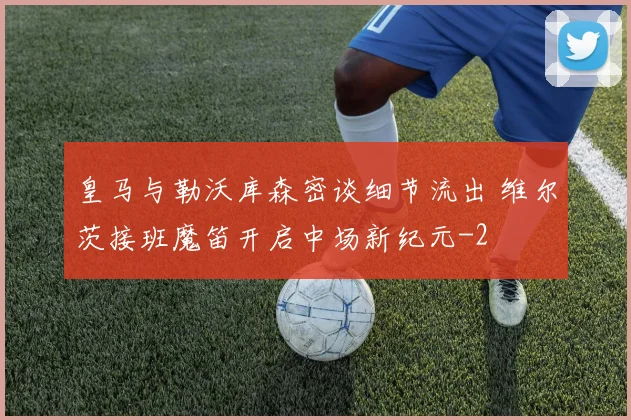 皇马与勒沃库森密谈细节流出 维尔茨接班魔笛开启中场新纪元