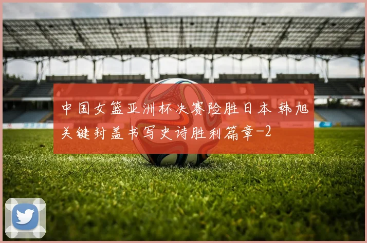 中国女篮亚洲杯决赛险胜日本 韩旭关键封盖书写史诗胜利篇章